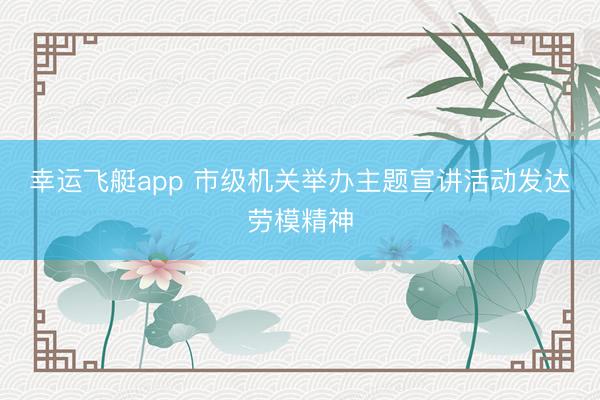 幸运飞艇app 市级机关举办主题宣讲活动发达劳模精神