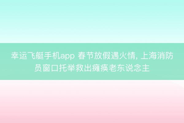 幸运飞艇手机app 春节放假遇火情, 上海消防员窗口托举救出瘫痪老东说念主