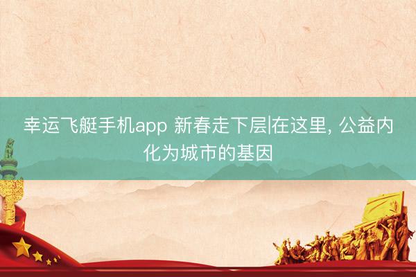 幸运飞艇手机app 新春走下层|在这里， 公益内化为城市的基因