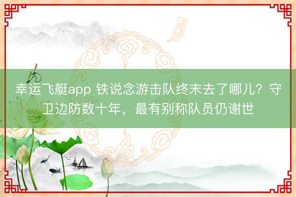 幸运飞艇app 铁说念游击队终末去了哪儿？守卫边防数十年，最有别称队员仍谢世