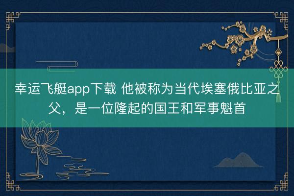 幸运飞艇app下载 他被称为当代埃塞俄比亚之父，是一位隆起的国王和军事魁首