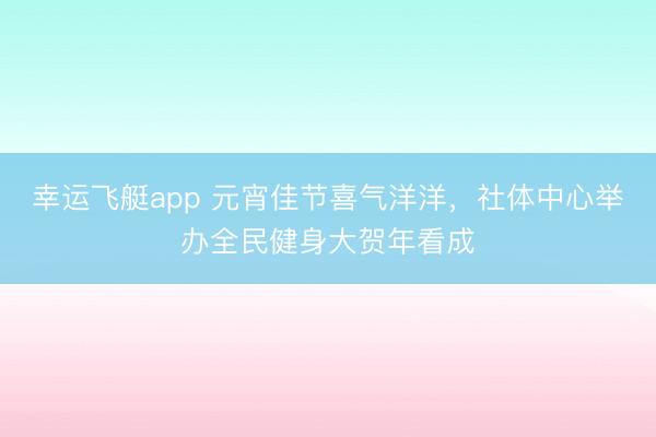 幸运飞艇app 元宵佳节喜气洋洋，社体中心举办全民健身大贺年看成