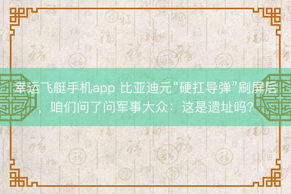 幸运飞艇手机app 比亚迪元“硬扛导弹”刷屏后，咱们问了问军事大众：这是遗址吗？