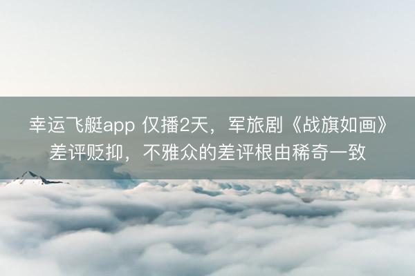 幸运飞艇app 仅播2天,军旅剧《战旗如画》差评贬抑,不雅众的差评根由稀奇一致