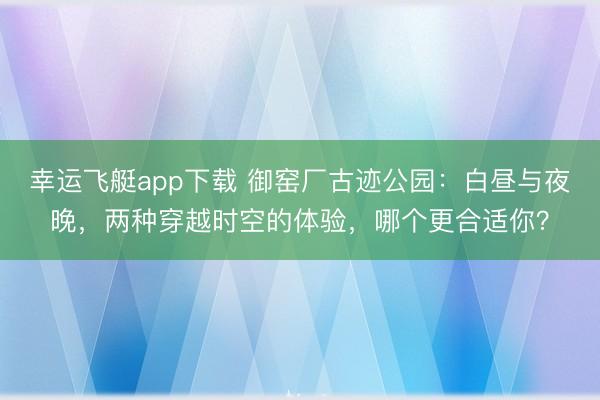 幸运飞艇app下载 御窑厂古迹公园:白昼与夜晚,两种穿越时空的体验,哪个更合适你?