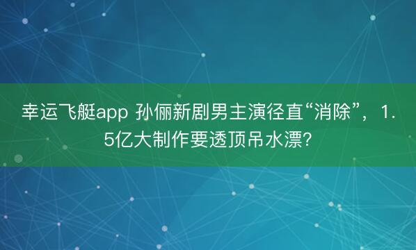 幸运飞艇app 孙俪新剧男主演径直“消除”，1.5亿大制作要透顶吊水漂？