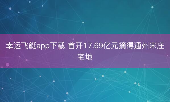 幸运飞艇app下载 首开17.69亿元摘得通州宋庄宅地