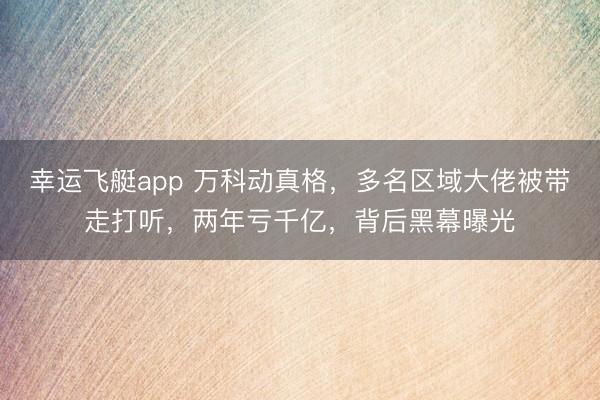 幸运飞艇app 万科动真格，多名区域大佬被带走打听，两年亏千亿，背后黑幕曝光