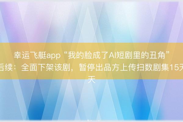 幸运飞艇app “我的脸成了AI短剧里的丑角”后续:全面下架该剧,暂停出品方上传扫数剧集15天