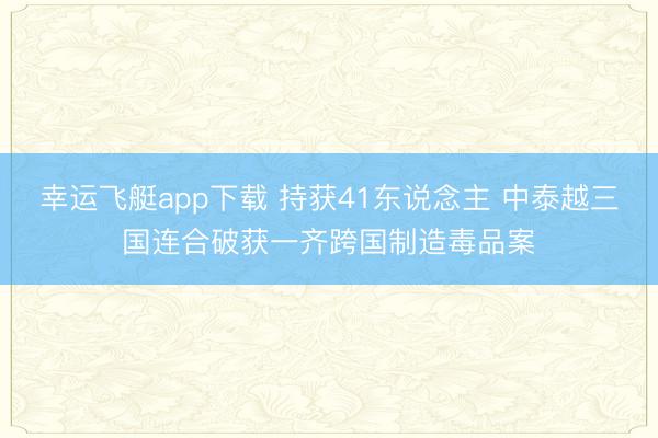 幸运飞艇app下载 持获41东说念主 中泰越三国连合破获一齐跨国制造毒品案