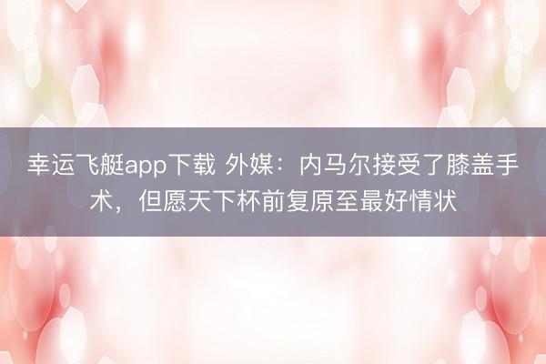 幸运飞艇app下载 外媒：内马尔接受了膝盖手术，但愿天下杯前复原至最好情状