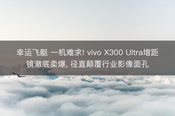 幸运飞艇 一机难求! vivo X300 Ultra增距镜澈底卖爆， 径直颠覆行业影像面孔