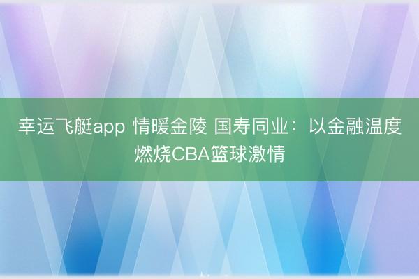 幸运飞艇app 情暖金陵 国寿同业：以金融温度燃烧CBA篮球激情
