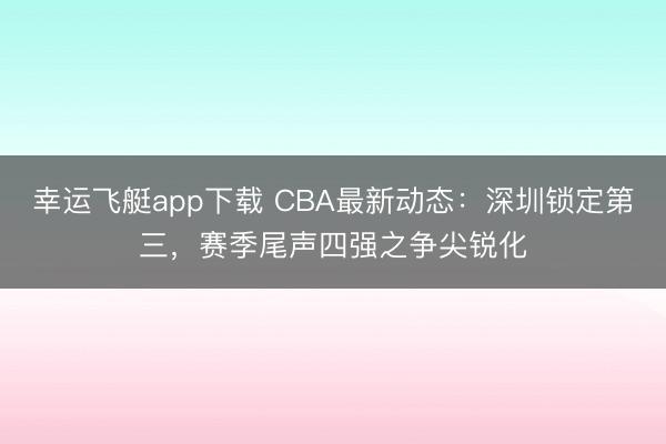 幸运飞艇app下载 CBA最新动态：深圳锁定第三，赛季尾声四强之争尖锐化