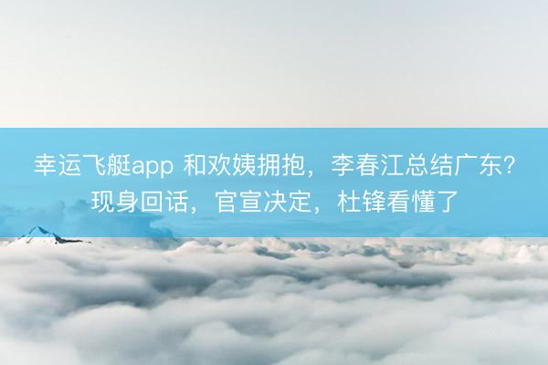 幸运飞艇app 和欢姨拥抱,李春江总结广东?现身回话,官宣决定,杜锋看懂了