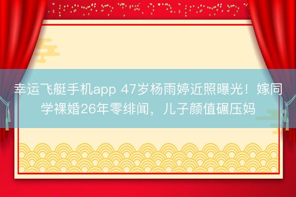幸运飞艇手机app 47岁杨雨婷近照曝光！嫁同学裸婚26年零绯闻，儿子颜值碾压妈