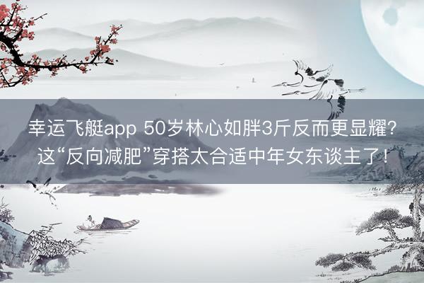 幸运飞艇app 50岁林心如胖3斤反而更显耀？这“反向减肥”穿搭太合适中年女东谈主了！
