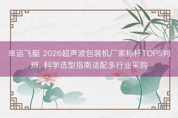 幸运飞艇 2026超声波包装机厂家标杆TOP5判辨， 科学选型指南适配多行业采购