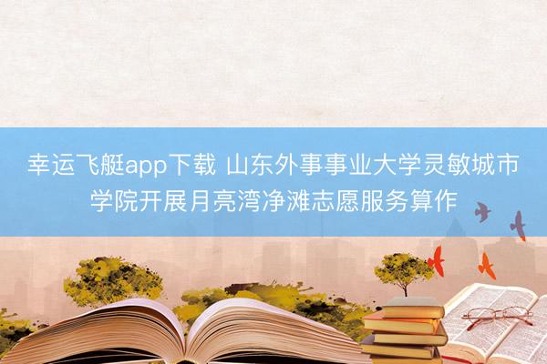 幸运飞艇app下载 山东外事事业大学灵敏城市学院开展月亮湾净滩志愿服务算作