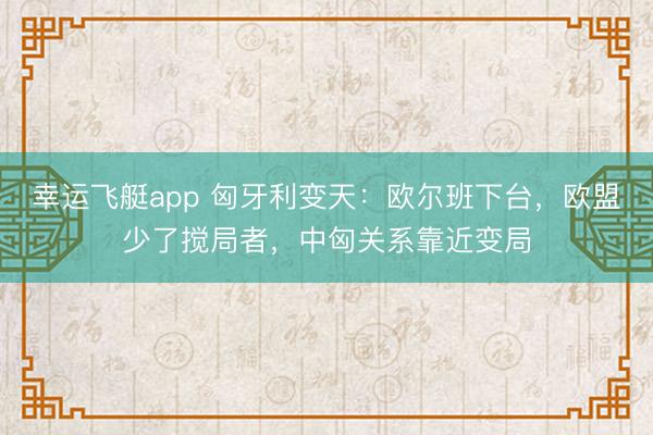 幸运飞艇app 匈牙利变天:欧尔班下台,欧盟少了搅局者,中匈关系靠近变局