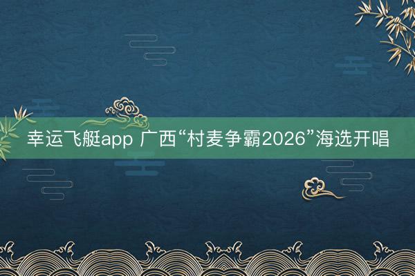 幸运飞艇app 广西“村麦争霸2026”海选开唱