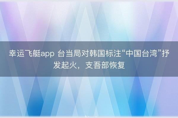 幸运飞艇app 台当局对韩国标注“中国台湾”抒发起火,支吾部恢复