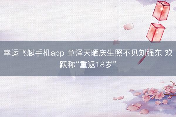 幸运飞艇手机app 章泽天晒庆生照不见刘强东 欢跃称“重返18岁”