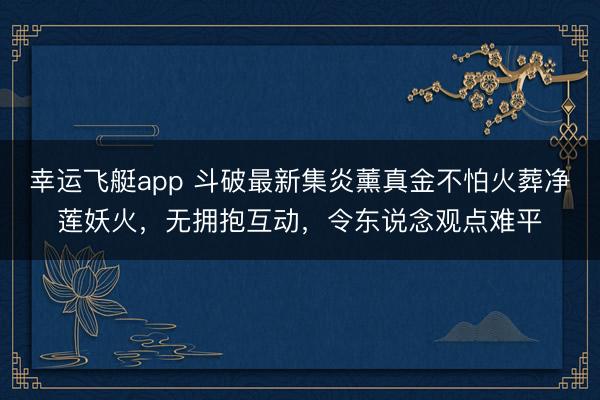 幸运飞艇app 斗破最新集炎薰真金不怕火葬净莲妖火，无拥抱互动，令东说念观点难平