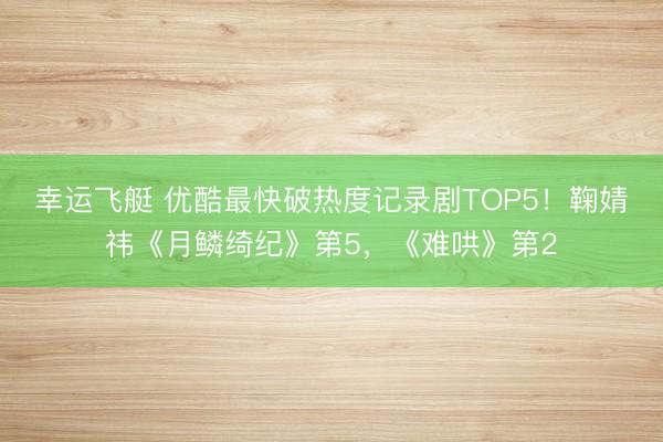 幸运飞艇 优酷最快破热度记录剧TOP5！鞠婧祎《月鳞绮纪》第5，《难哄》第2