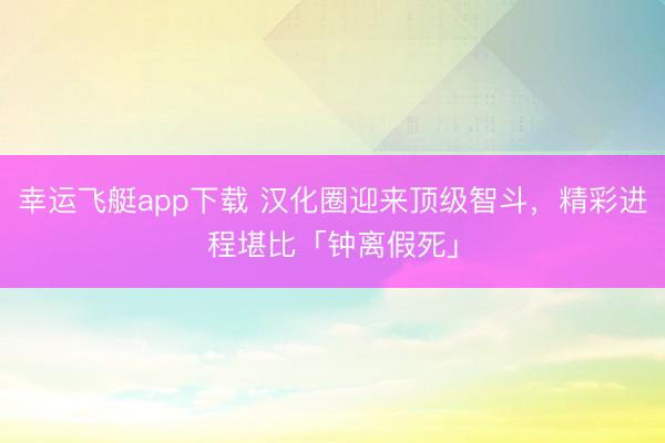 幸运飞艇app下载 汉化圈迎来顶级智斗，精彩进程堪比「钟离假死」