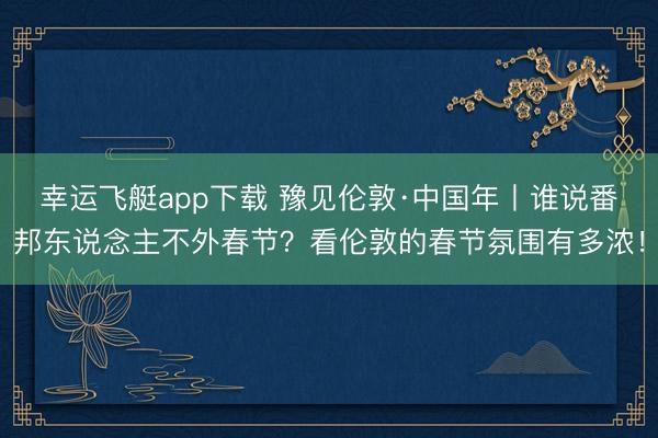 幸运飞艇app下载 豫见伦敦·中国年丨谁说番邦东说念主不外春节？看伦敦的春节氛围有多浓！