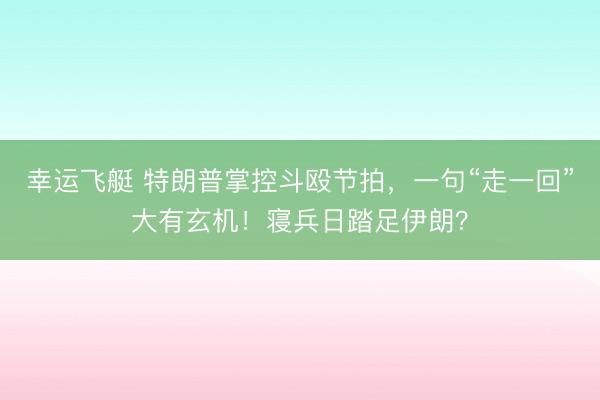 幸运飞艇 特朗普掌控斗殴节拍，一句“走一回”大有玄机！寝兵日踏足伊朗？