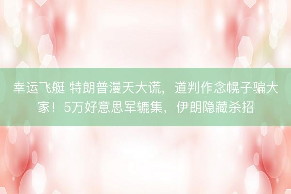 幸运飞艇 特朗普漫天大谎，道判作念幌子骗大家！5万好意思军辘集，伊朗隐藏杀招