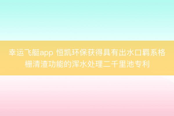 幸运飞艇app 恒凯环保获得具有出水口羁系格栅清渣功能的浑水处理二千里池专利