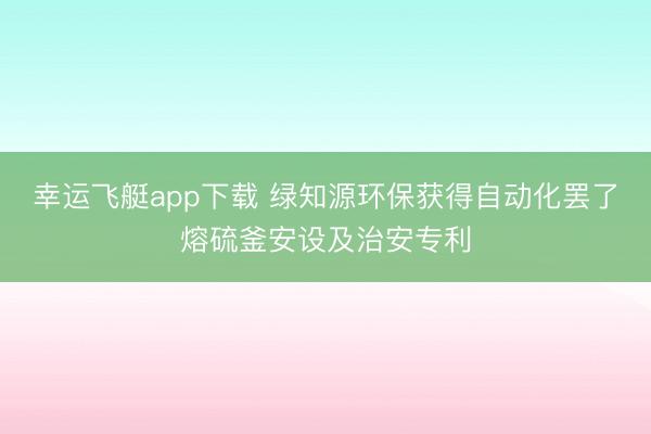 幸运飞艇app下载 绿知源环保获得自动化罢了熔硫釜安设及治安专利