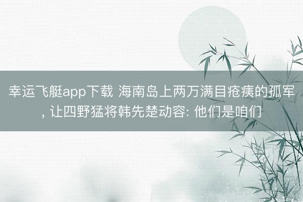 幸运飞艇app下载 海南岛上两万满目疮痍的孤军， 让四野猛将韩先楚动容: 他们是咱们
