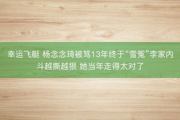 幸运飞艇 杨念念琦被骂13年终于“雪冤”李家内斗越撕越狠 她当年走得太对了