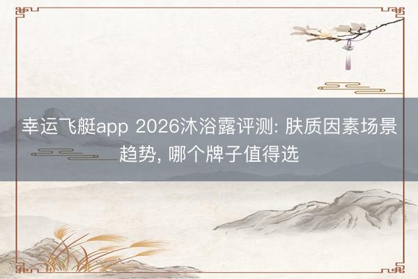 幸运飞艇app 2026沐浴露评测: 肤质因素场景趋势， 哪个牌子值得选