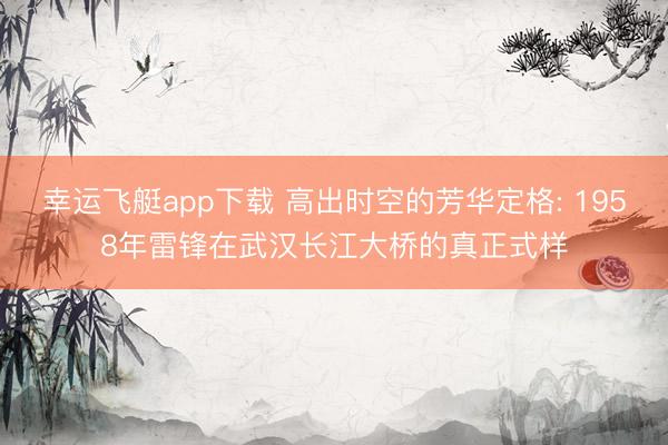 幸运飞艇app下载 高出时空的芳华定格: 1958年雷锋在武汉长江大桥的真正式样
