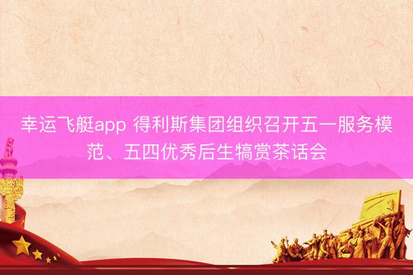 幸运飞艇app 得利斯集团组织召开五一服务模范、五四优秀后生犒赏茶话会