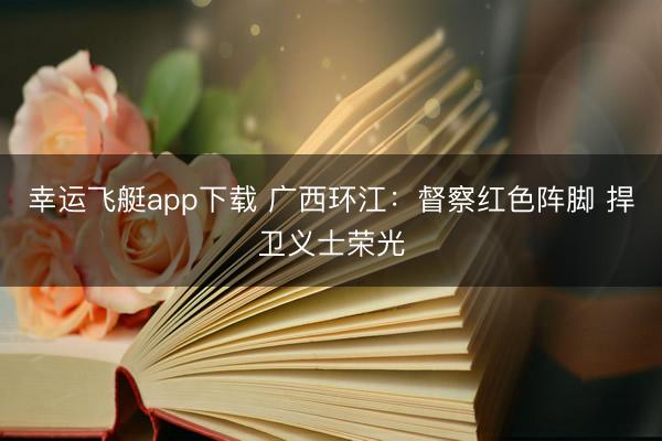 幸运飞艇app下载 广西环江：督察红色阵脚 捍卫义士荣光