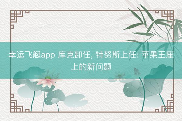 幸运飞艇app 库克卸任， 特努斯上任: 苹果王座上的新问题