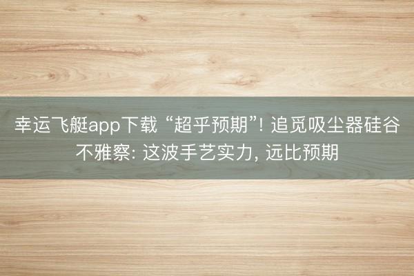 幸运飞艇app下载 “超乎预期”! 追觅吸尘器硅谷不雅察: 这波手艺实力， 远比预期