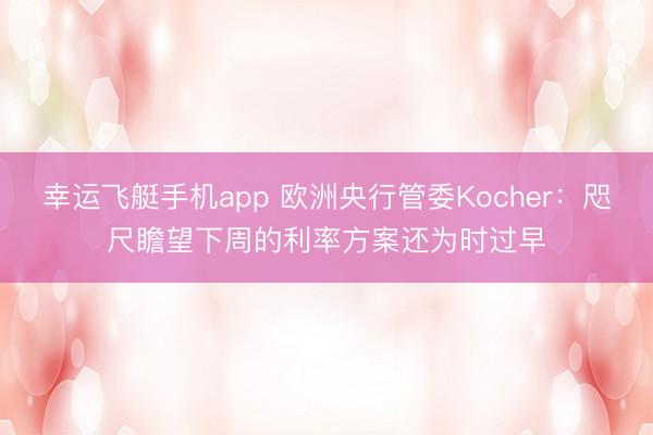 幸运飞艇手机app 欧洲央行管委Kocher：咫尺瞻望下周的利率方案还为时过早