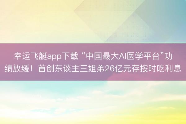 幸运飞艇app下载 “中国最大AI医学平台”功绩放缓！首创东谈主三姐弟26亿元存按时吃利息