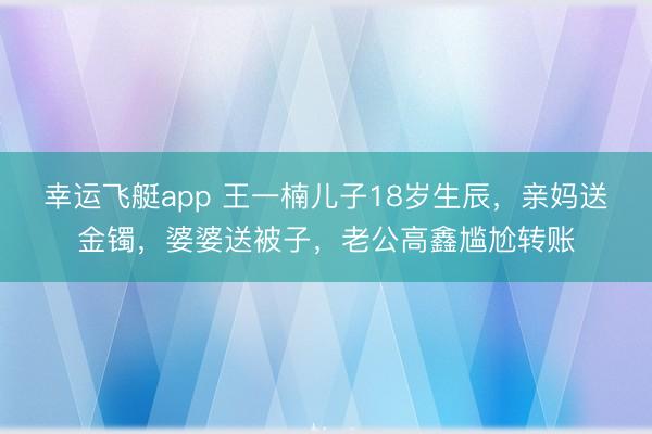 幸运飞艇app 王一楠儿子18岁生辰，亲妈送金镯，婆婆送被子，老公高鑫尴尬转账