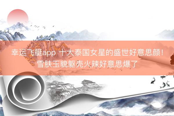 幸运飞艇app 十大泰国女星的盛世好意思颜！雪肤玉貌躯壳火辣好意思爆了