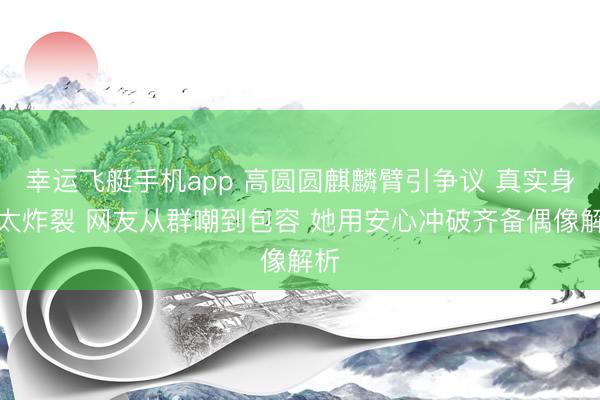 幸运飞艇手机app 高圆圆麒麟臂引争议 真实身体太炸裂 网友从群嘲到包容 她用安心冲破齐备偶像解析