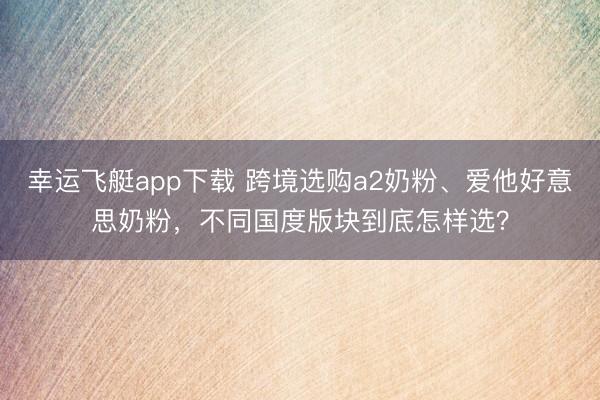 幸运飞艇app下载 跨境选购a2奶粉、爱他好意思奶粉，不同国度版块到底怎样选？