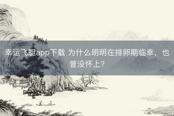 幸运飞艇app下载 为什么明明在排卵期临幸，也曾没怀上？